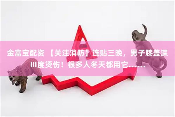 金富宝配资 【关注消防】连贴三晚，男子膝盖深Ⅲ度烫伤！很多人冬天都用它……