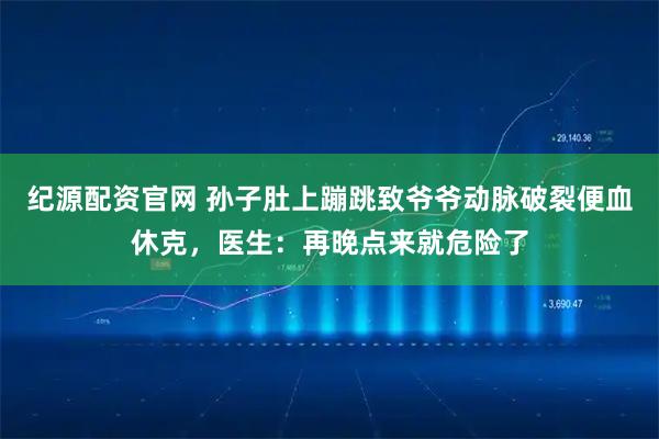纪源配资官网 孙子肚上蹦跳致爷爷动脉破裂便血休克，医生：再晚点来就危险了