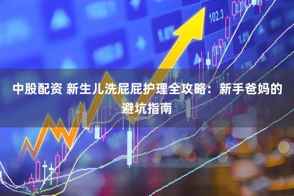 中股配资 新生儿洗屁屁护理全攻略：新手爸妈的避坑指南