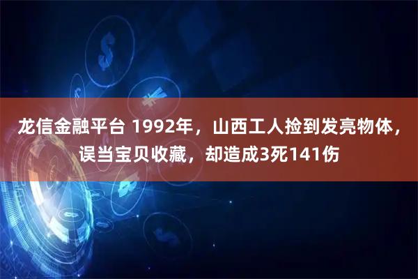 龙信金融平台 1992年，山西工人捡到发亮物体，误当宝贝收藏，却造成3死141伤