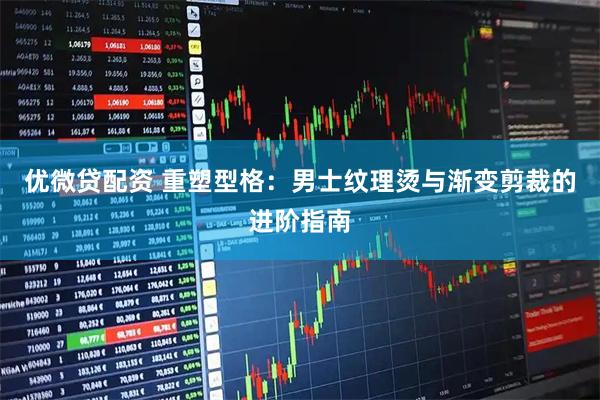 优微贷配资 重塑型格：男士纹理烫与渐变剪裁的进阶指南