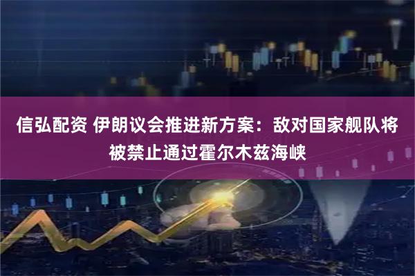 信弘配资 伊朗议会推进新方案：敌对国家舰队将被禁止通过霍尔木兹海峡