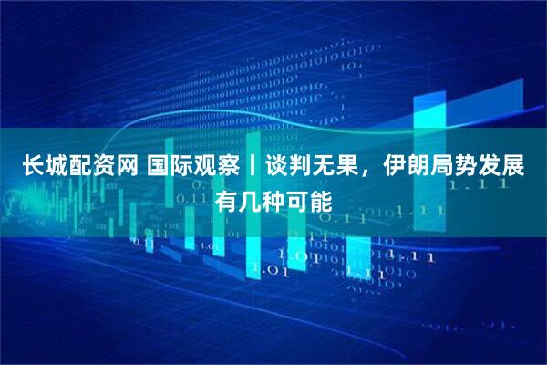长城配资网 国际观察丨谈判无果，伊朗局势发展有几种可能