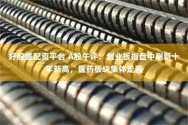 好股盛配资平台 A股午评：创业板指盘中刷新十年新高，医药板块集体走强