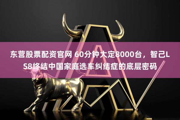 东营股票配资官网 60分钟大定8000台，智己LS8终结中国家庭选车纠结症的底层密码