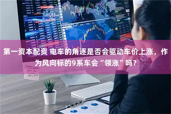 第一资本配资 电车的角逐是否会驱动车价上涨，作为风向标的9系车会“领涨”吗？