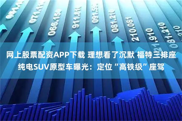 网上股票配资APP下载 理想看了沉默 福特三排座纯电SUV原型车曝光：定位“高铁级”座驾