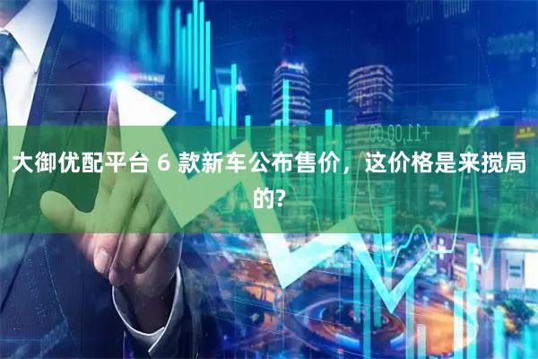 大御优配平台 6 款新车公布售价，这价格是来搅局的?
