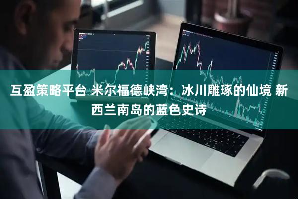 互盈策略平台 米尔福德峡湾：冰川雕琢的仙境 新西兰南岛的蓝色史诗