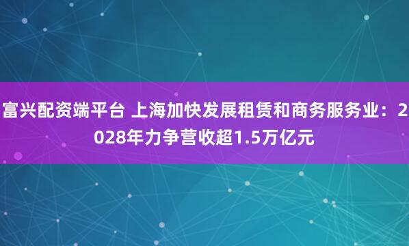 富兴配资端平台 上海加快发展租赁和商务服务业：2028年力争营收超1.5万亿元