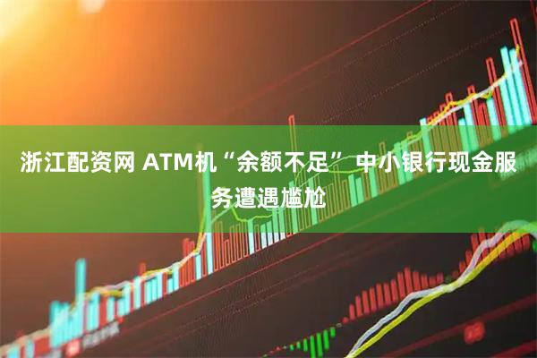 浙江配资网 ATM机“余额不足” 中小银行现金服务遭遇尴尬