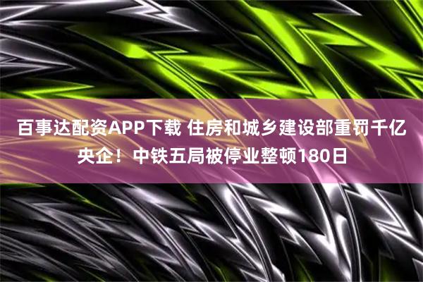 百事达配资APP下载 住房和城乡建设部重罚千亿央企！中铁五局被停业整顿180日