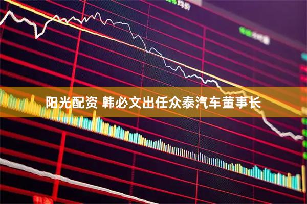 阳光配资 韩必文出任众泰汽车董事长