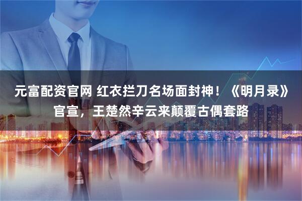 元富配资官网 红衣拦刀名场面封神！《明月录》官宣，王楚然辛云来颠覆古偶套路