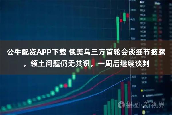 公牛配资APP下载 俄美乌三方首轮会谈细节披露，领土问题仍无共识，一周后继续谈判