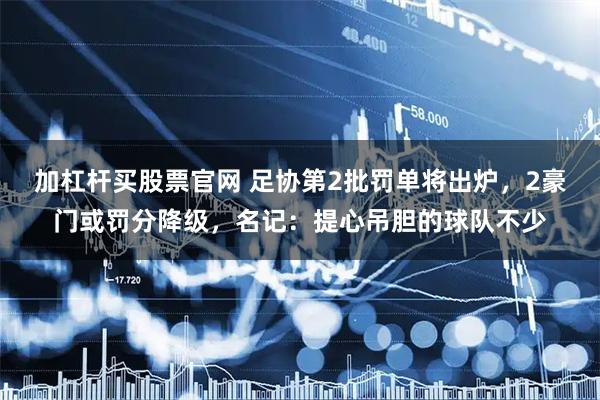 加杠杆买股票官网 足协第2批罚单将出炉，2豪门或罚分降级，名记：提心吊胆的球队不少