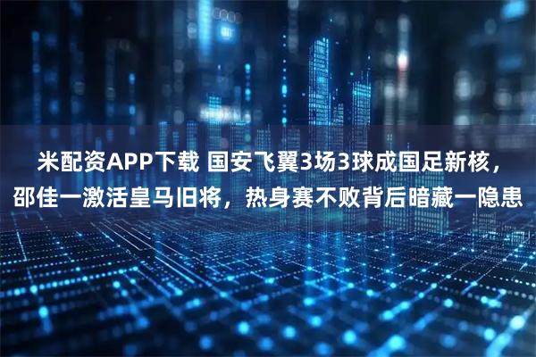 米配资APP下载 国安飞翼3场3球成国足新核，邵佳一激活皇马旧将，热身赛不败背后暗藏一隐患