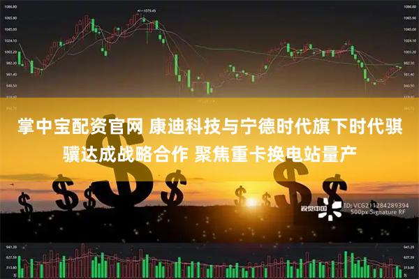 掌中宝配资官网 康迪科技与宁德时代旗下时代骐骥达成战略合作 聚焦重卡换电站量产