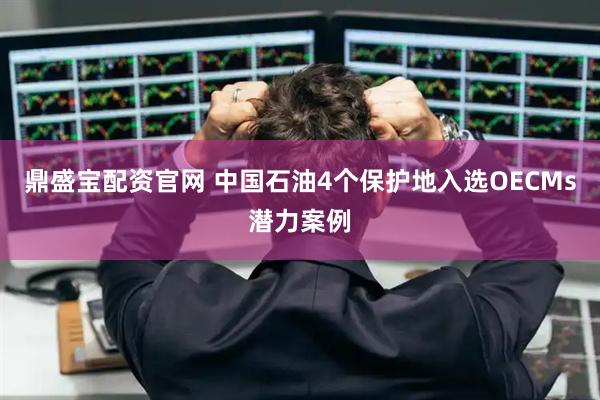鼎盛宝配资官网 中国石油4个保护地入选OECMs潜力案例