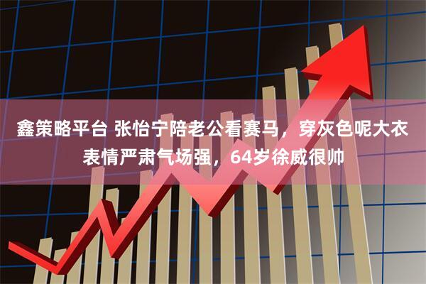 鑫策略平台 张怡宁陪老公看赛马，穿灰色呢大衣表情严肃气场强，64岁徐威很帅