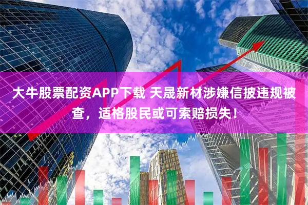 大牛股票配资APP下载 天晟新材涉嫌信披违规被查，适格股民或可索赔损失！
