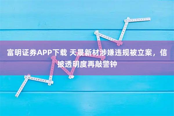 富明证券APP下载 天晟新材涉嫌违规被立案，信披透明度再敲警钟