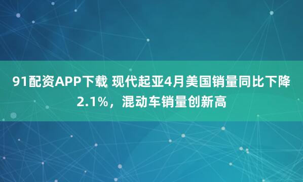 91配资APP下载 现代起亚4月美国销量同比下降2.1%，混动车销量创新高