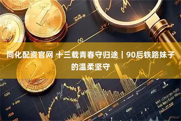 同化配资官网 十三载青春守归途｜90后铁路妹子的温柔坚守