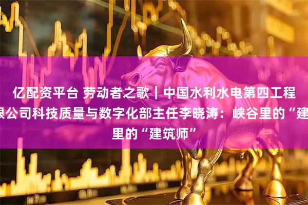 亿配资平台 劳动者之歌｜中国水利水电第四工程局有限公司科技质量与数字化部主任李晓涛：峡谷里的“建筑师”