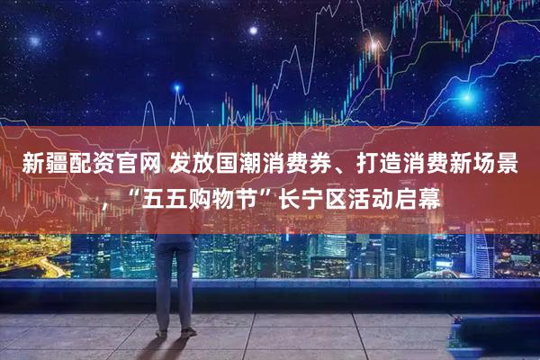 新疆配资官网 发放国潮消费券、打造消费新场景，“五五购物节”长宁区活动启幕