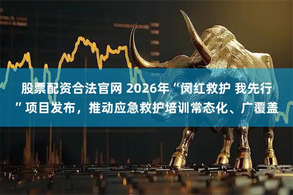 股票配资合法官网 2026年“闵红救护 我先行”项目发布，推动应急救护培训常态化、广覆盖