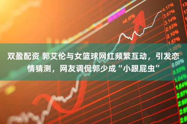 双盈配资 郭艾伦与女篮球网红频繁互动，引发恋情猜测，网友调侃郭少成“小跟屁虫”