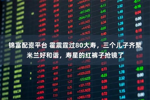 锦富配资平台 霍震霆过80大寿，三个儿子齐聚米兰好和谐，寿星的红裤子抢镜了