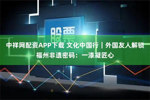 中祥网配资APP下载 文化中国行｜外国友人解锁福州非遗密码：一漆凝匠心